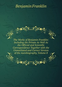 The Works of Benjamin Franklin: Including the Private As Well As the Official and Scientific Correspondence Together with the Unmutilated and Correct Version of the Autobiography, Volume 8