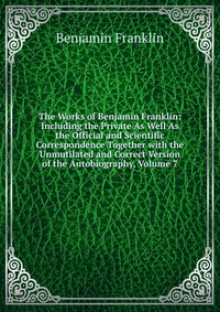 The Works of Benjamin Franklin: Including the Private As Well As the Official and Scientific Correspondence Together with the Unmutilated and Correct Version of the Autobiography, Volume 7