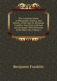 The Complete Works in Philosophy, Politics, and Morals, of the Late Dr. Benjamin Franklin, Now First Collected and Arranged: With Memories of His Early Life, Volume 1