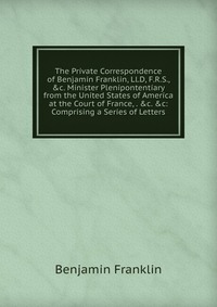 The Private Correspondence of Benjamin Franklin, Ll.D, F.R.S., &c. Minister Plenipontentiary from the United States of America at the Court of France, . &c. &c: Comprising a Serie