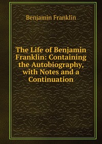 The Life of Benjamin Franklin: Containing the Autobiography, with Notes and a Continuation