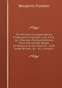 The Private Correspondence of Benjamin Franklin, Ll.D, F.R.S., &c. Minister Plenipontentiary from the United States of America at the Court of . with Great Britain, &c. &c: Compri