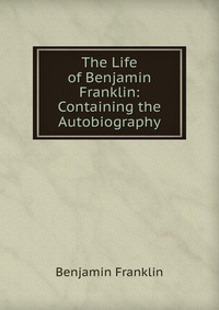 The Life of Benjamin Franklin: Containing the Autobiography