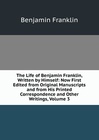 The Life of Benjamin Franklin, Written by Himself: Now First Edited from Original Manuscripts and from His Printed Correspondence and Other Writings, Volume 3