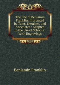 The Life of Benjamin Franklin: Illustrated by Tales, Sketches, and Anecdotes : Adapted to the Use of Schools : With Engravings