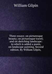 Three essays: on picturesque beauty; on picturesque travel; and on sketching landscape: to which is added a poem, on landscape painting. Second edition. By William Gilpin,