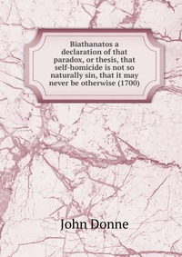 Biathanatos a declaration of that paradox, or thesis, that self-homicide is not so naturally sin, that it may never be otherwise (1700)