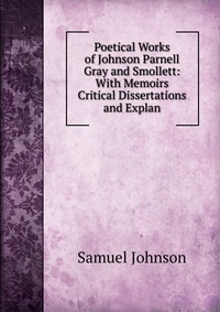 Poetical Works of Johnson Parnell Gray and Smollett: With Memoirs Critical Dissertations and Explan