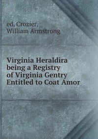 Virginia Heraldira being a Registry of Virginia Gentry Entitled to Coat Amor