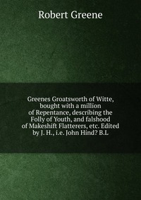 Greenes Groatsworth of Witte, bought with a million of Repentance, describing the Folly of Youth, and falshood of Makeshift Flatterers, etc. Edited by J. H., i.e. John Hind? B.L