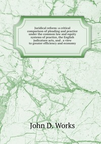 Juridical reform: a critical comparison of pleading and practice under the common law and equity systems of practice, the English judicature acts, and . a view to greater efficiency and econo