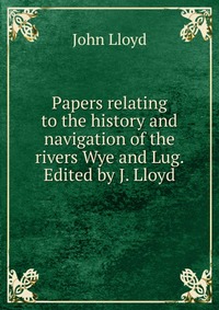 Papers relating to the history and navigation of the rivers Wye and Lug. Edited by J. Lloyd