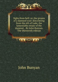 Sighs from hell: or, the groans of a damned soul: discovering from the 6th of Luke, the lamentable estate of the damned. . By John Bunyan. The thirteenth edition