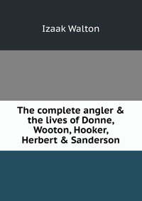 The complete angler & the lives of Donne, Wooton, Hooker, Herbert & Sanderson