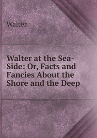 Walter at the Sea-Side: Or, Facts and Fancies About the Shore and the Deep