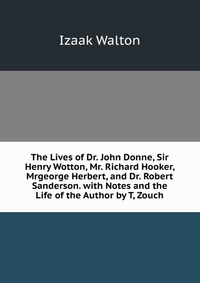 The Lives of Dr. John Donne, Sir Henry Wotton, Mr. Richard Hooker, Mrgeorge Herbert, and Dr. Robert Sanderson. with Notes and the Life of the Author by T, Zouch