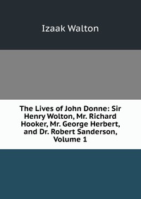 The Lives of John Donne: Sir Henry Wolton, Mr. Richard Hooker, Mr. George Herbert, and Dr. Robert Sanderson, Volume 1