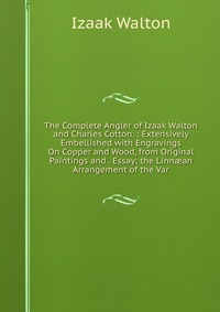 The Complete Angler of Izaak Walton and Charles Cotton: : Extensively Embellished with Engravings On Copper and Wood, from Original Paintings and . Essay; the Linn?an Arrangement of the Var