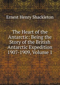 The Heart of the Antarctic: Being the Story of the British Antarctic Expedition 1907-1909, Volume 1