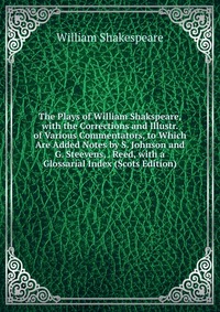 The Plays of William Shakspeare, with the Corrections and Illustr. of Various Commentators, to Which Are Added Notes by S. Johnson and G. Steevens, . Reed, with a Glossarial Index (Scots Edit