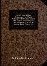 The Plays of William Shakspeare: In Fifteen Volumes. with the Corrections and Illustrations of Various Commentators. to Which Are Added Notes, Volume 13