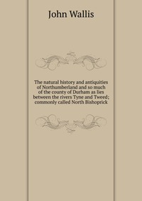 The natural history and antiquities of Northumberland and so much of the county of Durham as lies between the rivers Tyne and Tweed; commonly called North Bishoprick