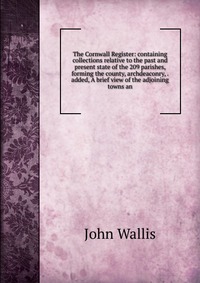 The Cornwall Register: containing collections relative to the past and present state of the 209 parishes, forming the county, archdeaconry, . added, A brief view of the adjoining towns an