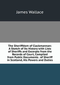 The Sheriffdom of Clackmannan: A Sketch of Its History with Lists of Sheriffs and Excerpts from the Records of Court, Compiled from Public Documents . of Sheriff in Scotland, His Powers and D