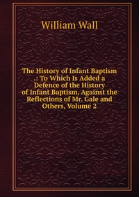 The History of Infant Baptism .: To Which Is Added a Defence of the History of Infant Baptism, Against the Reflections of Mr. Gale and Others, Volume 2