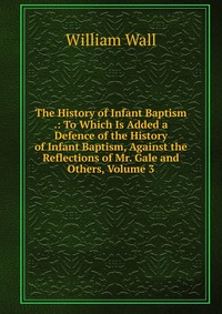 The History of Infant Baptism .: To Which Is Added a Defence of the History of Infant Baptism, Against the Reflections of Mr. Gale and Others, Volume 3