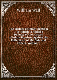 The History of Infant Baptism .: To Which Is Added a Defence of the History of Infant Baptism, Against the Reflections of Mr. Gale and Others, Volume 1