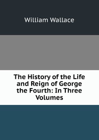 The History of the Life and Reign of George the Fourth: In Three Volumes