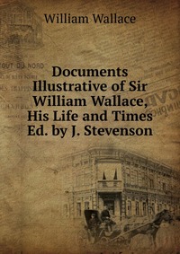 Documents Illustrative of Sir William Wallace, His Life and Times Ed. by J. Stevenson