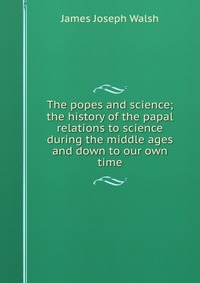 The popes and science; the history of the papal relations to science during the middle ages and down to our own time