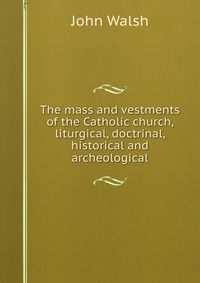 The mass and vestments of the Catholic church, liturgical, doctrinal, historical and archeological