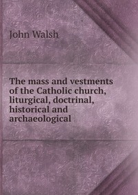 The mass and vestments of the Catholic church, liturgical, doctrinal, historical and archaeological