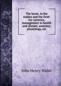 The horse, in the stables and the field: his varieties, management in health and disease, anatomy, physiology, etc