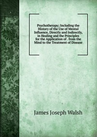 Psychotherapy; Including the History of the Use of Mental Influence, Directly and Indirectly, in Healing and the Principles for the Application of . from the Mind to the Treatment of Disease