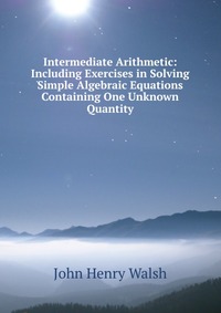 Intermediate Arithmetic: Including Exercises in Solving Simple Algebraic Equations Containing One Unknown Quantity