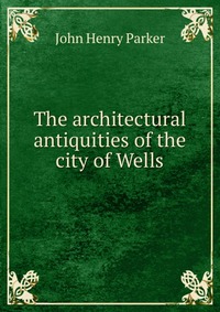 The architectural antiquities of the city of Wells