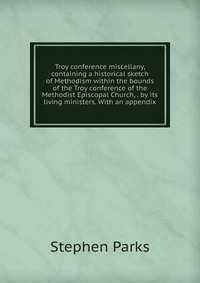 Troy conference miscellany, containing a historical sketch of Methodism within the bounds of the Troy conference of the Methodist Episcopal Church, . by its living ministers. With an appendix