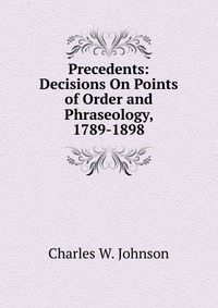 Precedents: Decisions On Points of Order and Phraseology, 1789-1898