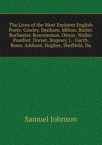 The Lives of the Most Eminent English Poets: Cowley. Denham. Milton. Butler. Rochester. Roscommon. Otway. Waller. Pomfret. Dorset. Stepney. J. . Garth. Rowe. Addison. Hughes. Sheffield, Du