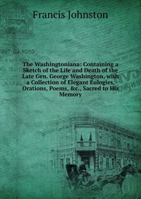 The Washingtoniana: Containing a Sketch of the Life and Death of the Late Gen. George Washington, with a Collection of Elegant Eulogies, Orations, Poems, &c., Sacred to His Memory