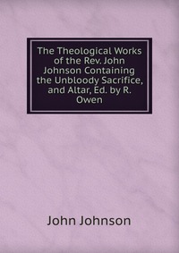 The Theological Works of the Rev. John Johnson Containing the Unbloody Sacrifice, and Altar, Ed. by R. Owen