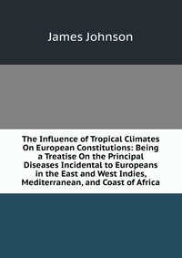 The Influence of Tropical Climates On European Constitutions: Being a Treatise On the Principal Diseases Incidental to Europeans in the East and West Indies, Mediterranean, and Coast of Afric