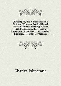 Chrysal; Or, the Adventures of a Guinea: Wherein Are Exhibited Views of Several Striking Scenes, with Curious and Interesting Anecdotes of the Most . in America, England, Holland, Germany a