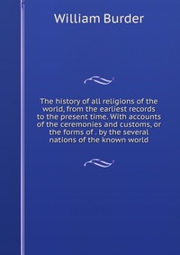 The history of all religions of the world, from the earliest records to the present time. With accounts of the ceremonies and customs, or the forms of . by the several nations of the known wo