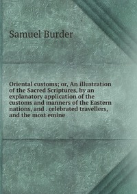 Oriental customs; or, An illustration of the Sacred Scriptures, by an explanatory application of the customs and manners of the Eastern nations, and . celebrated travellers, and the most emin