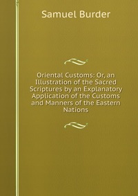 Oriental Customs: Or, an Illustration of the Sacred Scriptures by an Explanatory Application of the Customs and Manners of the Eastern Nations